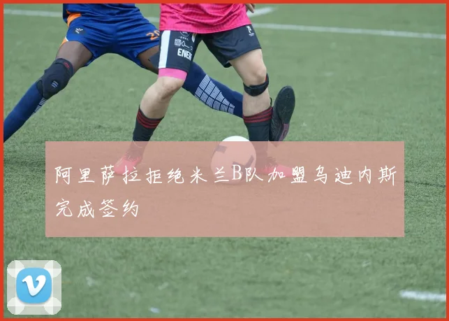 阿里萨拉拒绝米兰B队加盟乌迪内斯完成签约