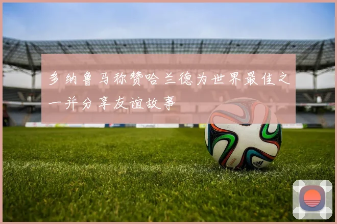 多纳鲁马称赞哈兰德为世界最佳之一并分享友谊故事