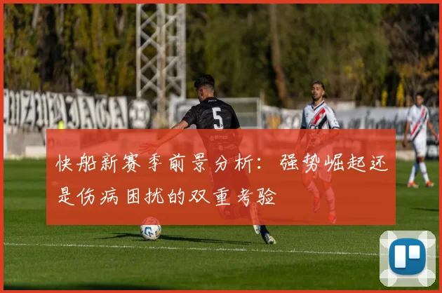 快船新赛季前景分析：强势崛起还是伤病困扰的双重考验