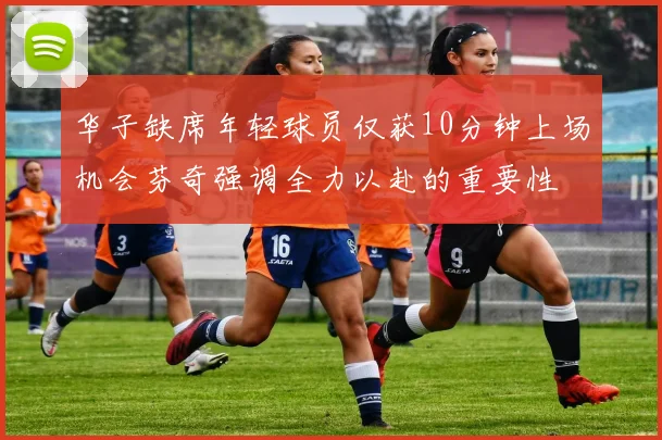 华子缺席年轻球员仅获10分钟上场机会芬奇强调全力以赴的重要性
