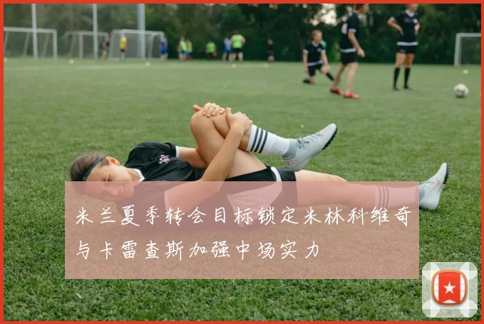米兰夏季转会目标锁定米林科维奇与卡雷查斯加强中场实力