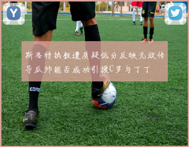斯洛特执教遭质疑低分反映无效传导瓜帅能否成功引援C罗与丁丁