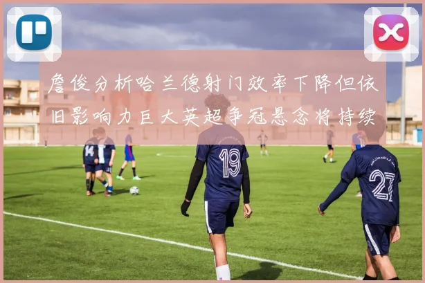 詹俊分析哈兰德射门效率下降但依旧影响力巨大英超争冠悬念将持续至五月