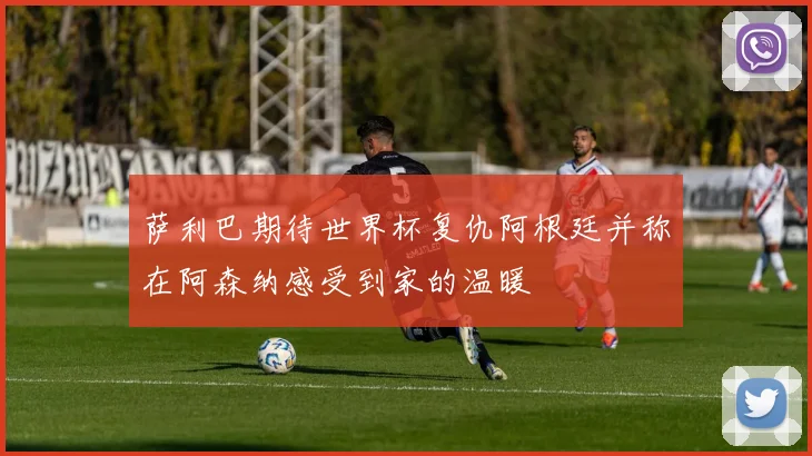 萨利巴期待世界杯复仇阿根廷并称在阿森纳感受到家的温暖