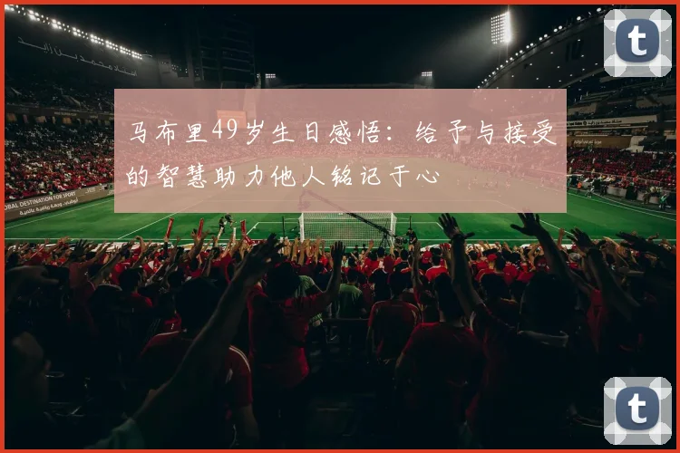 马布里49岁生日感悟：给予与接受的智慧助力他人铭记于心
