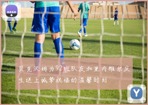 贝克汉姆为92班队友加里内维尔庆生送上诚挚祝福的温馨时刻