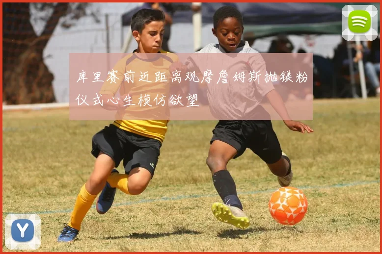库里赛前近距离观摩詹姆斯抛镁粉仪式心生模仿欲望