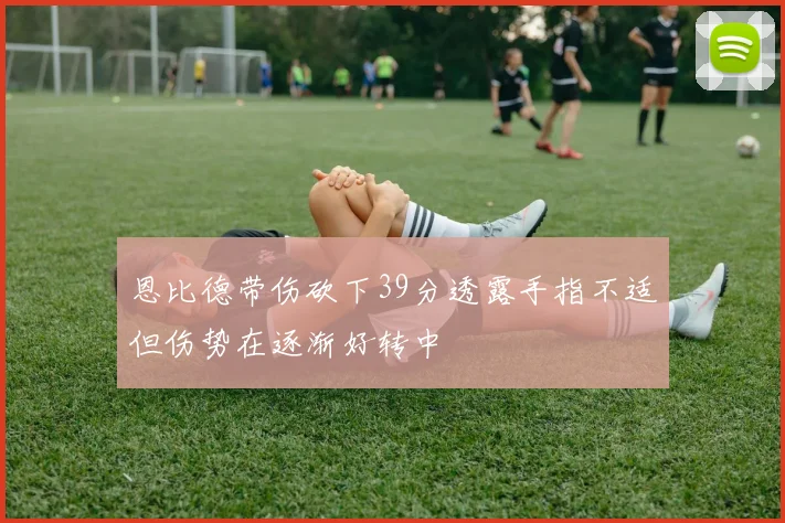 恩比德带伤砍下39分透露手指不适但伤势在逐渐好转中