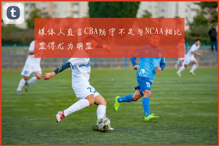 媒体人直言CBA防守不足与NCAA相比显得尤为明显