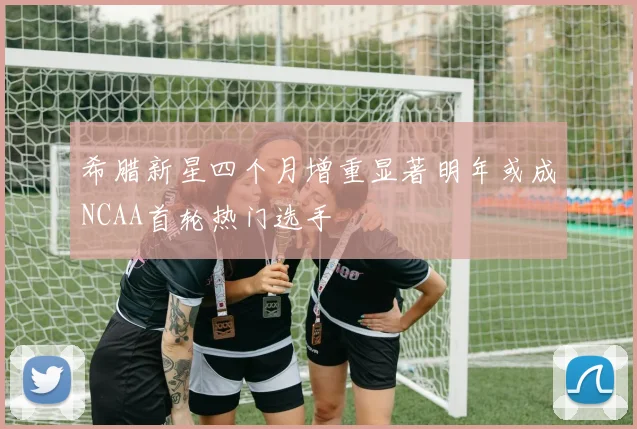 希腊新星四个月增重显著明年或成NCAA首轮热门选手