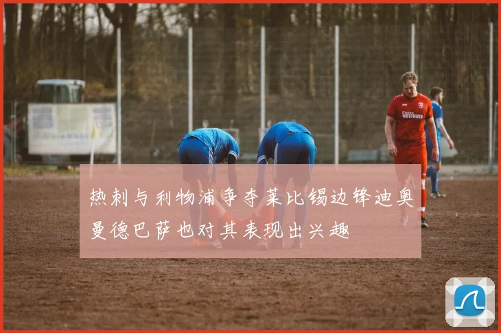 热刺与利物浦争夺莱比锡边锋迪奥曼德巴萨也对其表现出兴趣