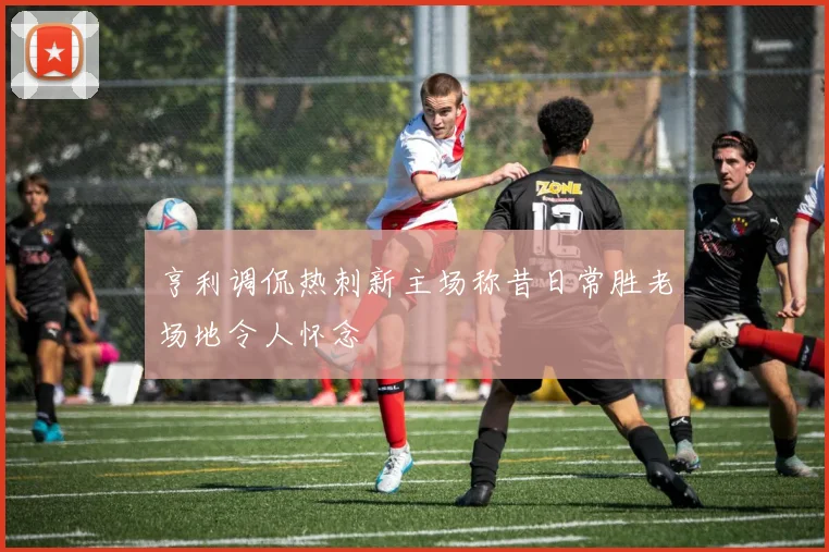 亨利调侃热刺新主场称昔日常胜老场地令人怀念