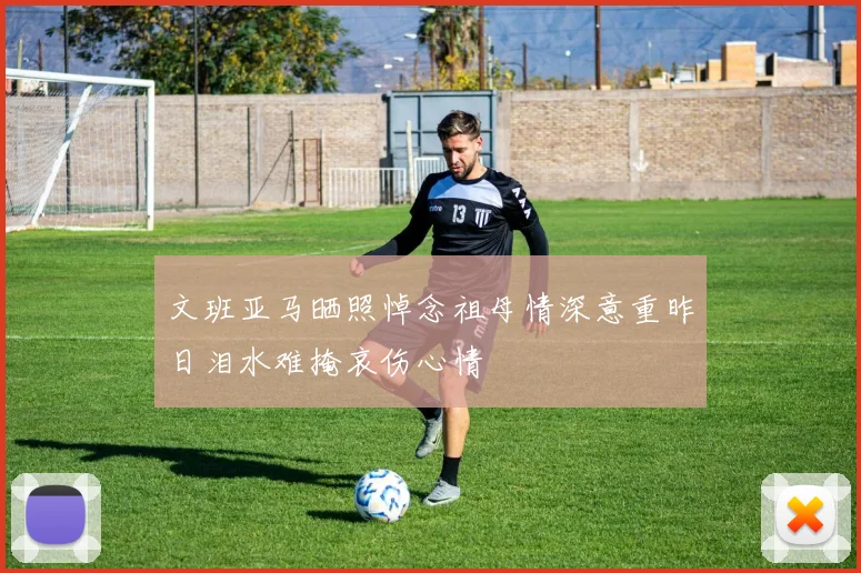 文班亚马晒照悼念祖母情深意重昨日泪水难掩哀伤心情