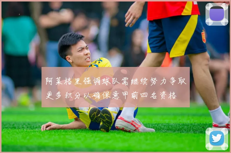 阿莱格里强调球队需继续努力争取更多积分以确保意甲前四名资格