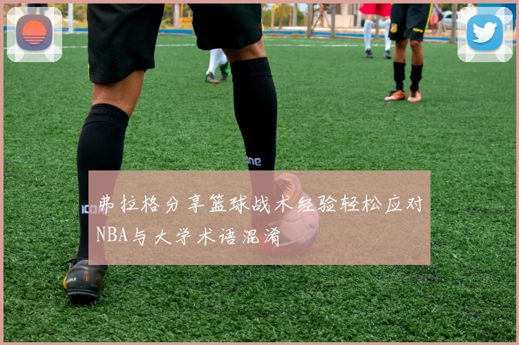 弗拉格分享篮球战术经验轻松应对NBA与大学术语混淆