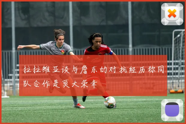 拉拉维亚谈与詹东的对抗经历称同队合作是莫大荣幸