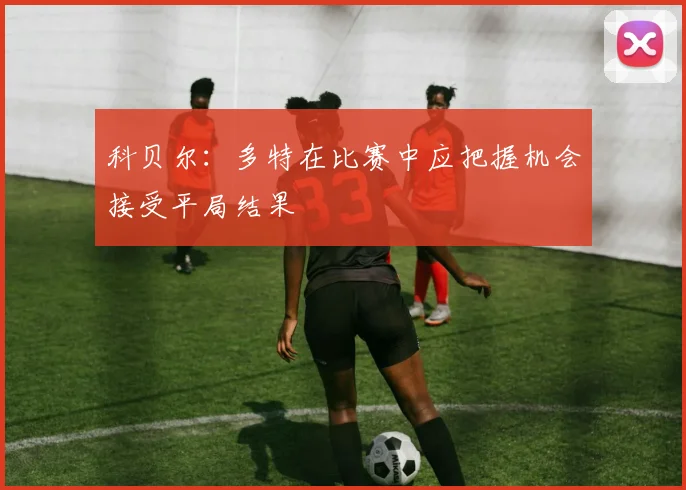科贝尔：多特在比赛中应把握机会接受平局结果
