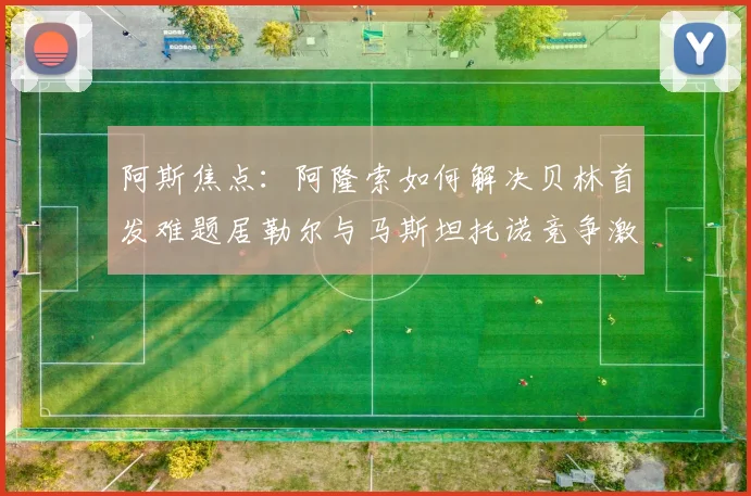 阿斯焦点：阿隆索如何解决贝林首发难题居勒尔与马斯坦托诺竞争激烈