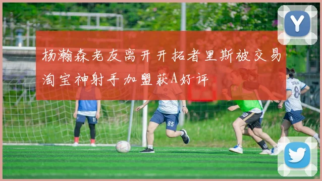 杨瀚森老友离开开拓者里斯被交易淘宝神射手加盟获A好评