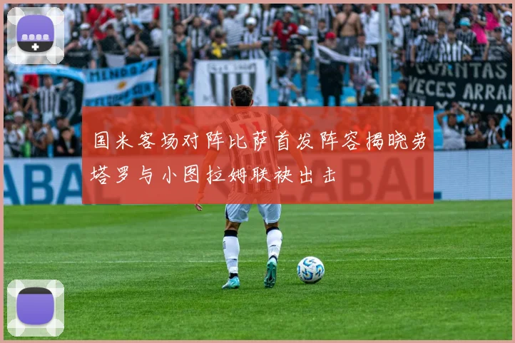 国米客场对阵比萨首发阵容揭晓劳塔罗与小图拉姆联袂出击