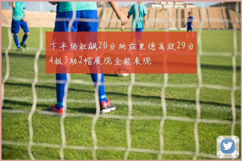 下半场狂飙20分纳兹里德高效29分4板3助2帽展现全能表现