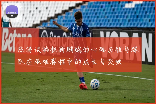 陈涛谈执教新鹏城的心路历程与球队在艰难赛程中的成长与突破