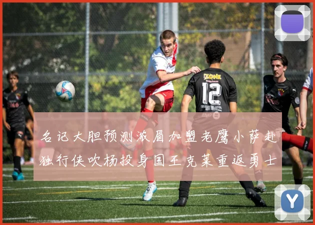 名记大胆预测浓眉加盟老鹰小萨赴独行侠吹杨投身国王克莱重返勇士