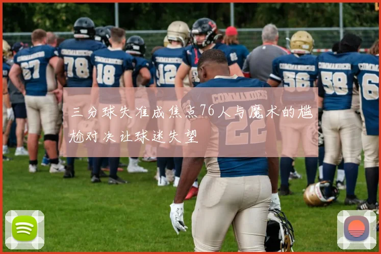 三分球失准成焦点76人与魔术的尴尬对决让球迷失望