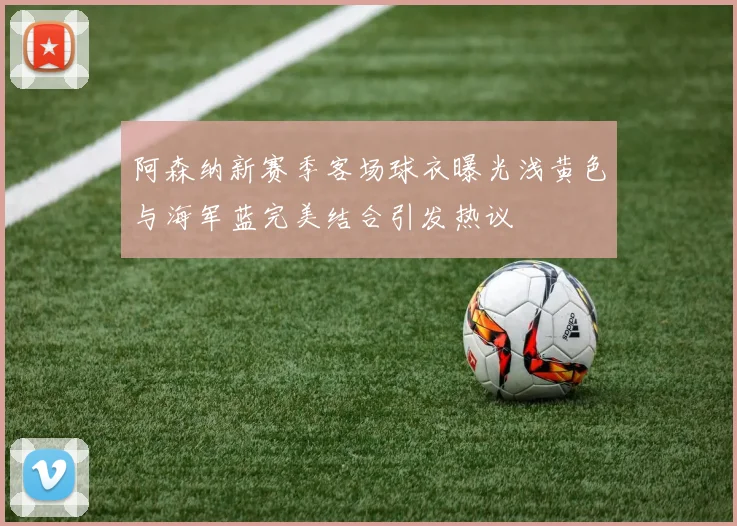 阿森纳新赛季客场球衣曝光浅黄色与海军蓝完美结合引发热议