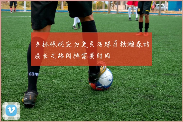 克林根蜕变为更灵活球员杨瀚森的成长之路同样需要时间