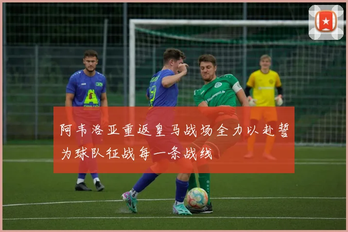 阿韦洛亚重返皇马战场全力以赴誓为球队征战每一条战线