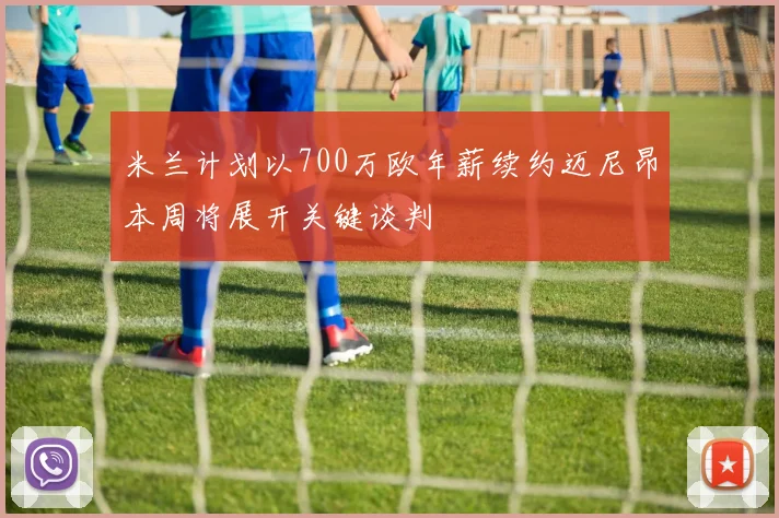 米兰计划以700万欧年薪续约迈尼昂本周将展开关键谈判