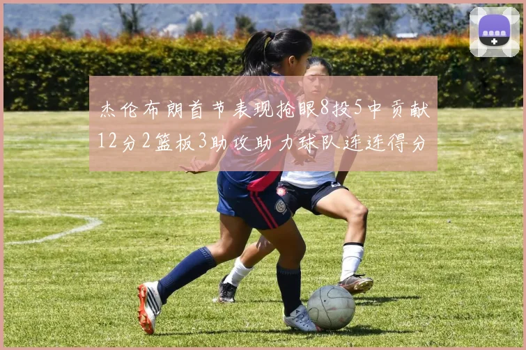 杰伦布朗首节表现抢眼8投5中贡献12分2篮板3助攻助力球队连连得分
