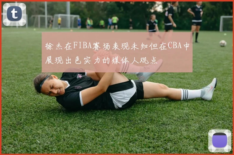 徐杰在FIBA赛场表现未知但在CBA中展现出色实力的媒体人观点
