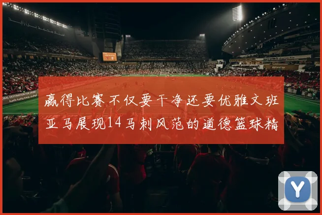 赢得比赛不仅要干净还要优雅文班亚马展现14马刺风范的道德篮球精神