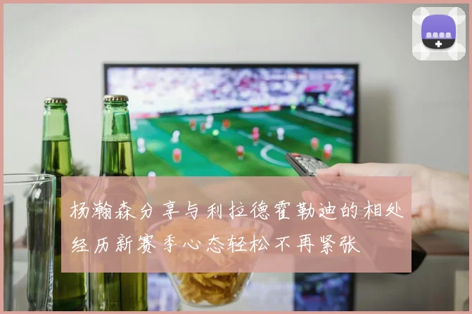 杨瀚森分享与利拉德霍勒迪的相处经历新赛季心态轻松不再紧张