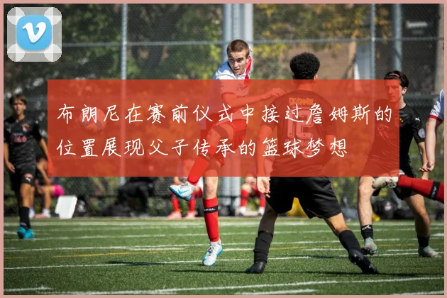 布朗尼在赛前仪式中接过詹姆斯的位置展现父子传承的篮球梦想