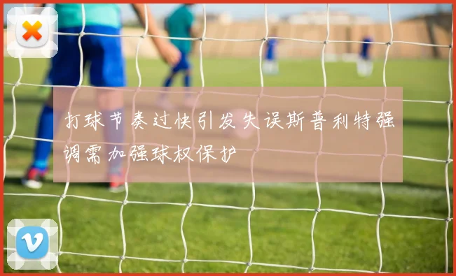 打球节奏过快引发失误斯普利特强调需加强球权保护