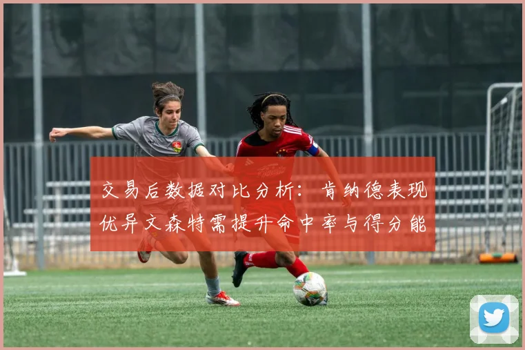 交易后数据对比分析：肯纳德表现优异文森特需提升命中率与得分能力