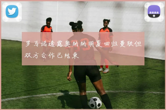 罗马诺透露奥纳纳明夏回归曼联但双方合作已结束