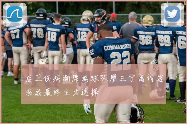后卫伤病潮席卷球队廖三宁高诗岩或成最终主力选择