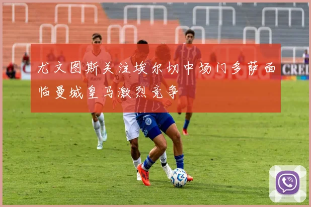 尤文图斯关注埃尔切中场门多萨面临曼城皇马激烈竞争