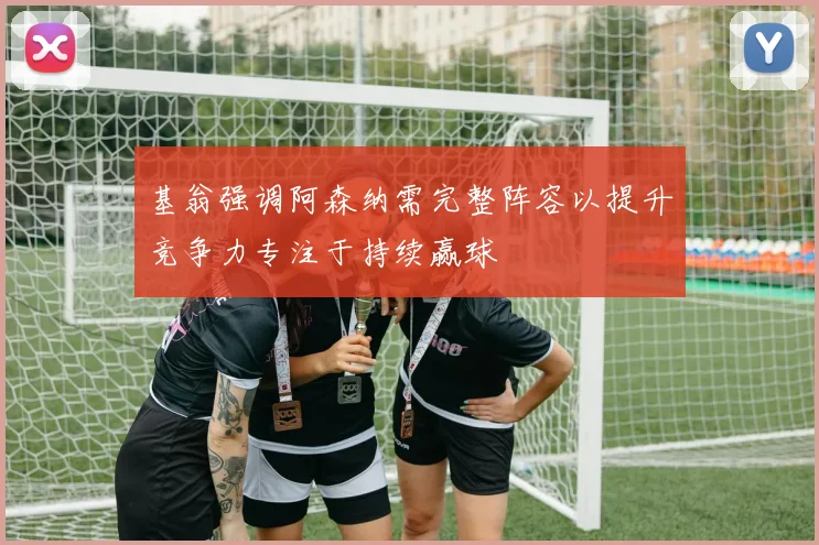 基翁强调阿森纳需完整阵容以提升竞争力专注于持续赢球