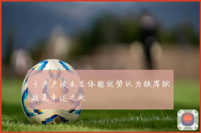 卡卢卢谈米兰体能优势认为缺席欧战是幸运之处