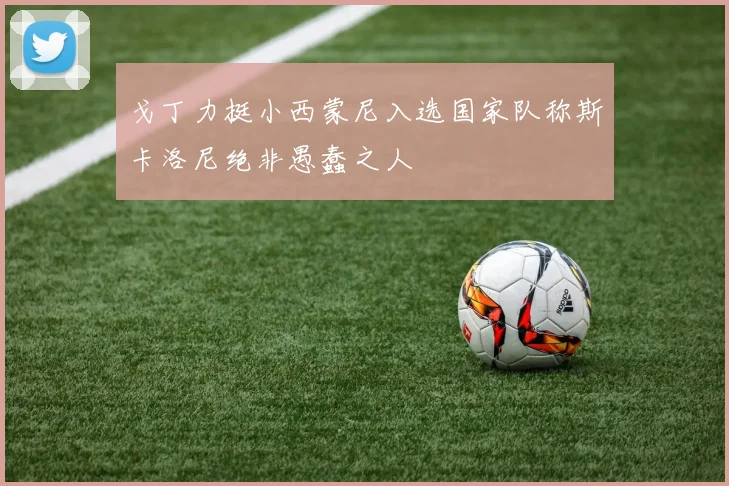 戈丁力挺小西蒙尼入选国家队称斯卡洛尼绝非愚蠢之人