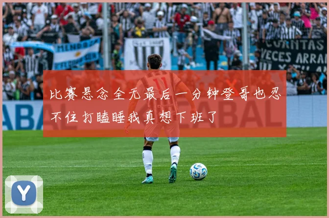比赛悬念全无最后一分钟登哥也忍不住打瞌睡我真想下班了