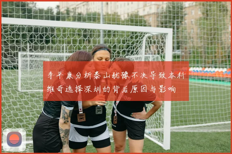 李平康分析泰山犹豫不决导致本科维奇选择深圳的背后原因与影响