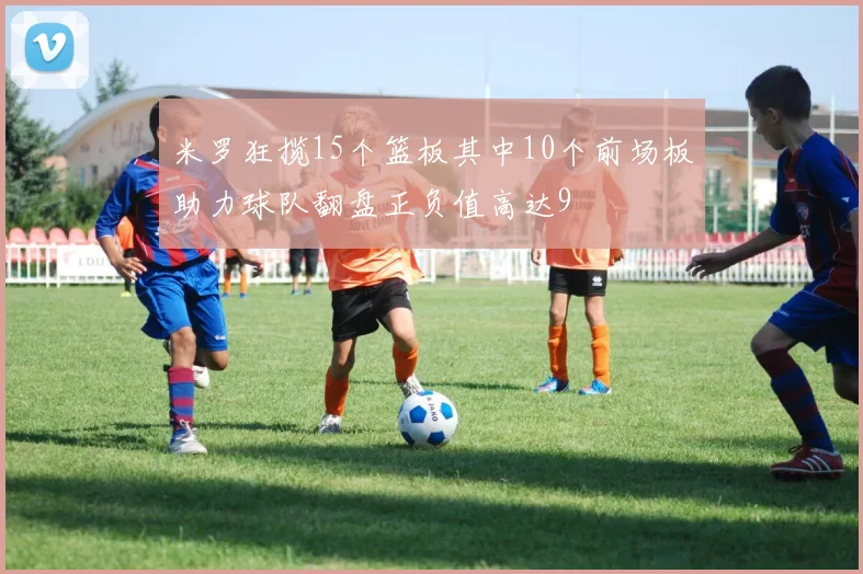 米罗狂揽15个篮板其中10个前场板助力球队翻盘正负值高达9