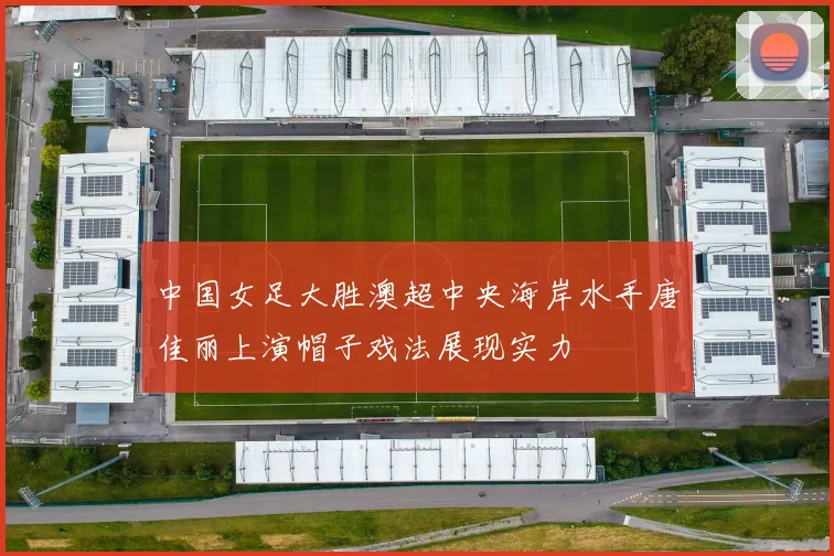 中国女足大胜澳超中央海岸水手唐佳丽上演帽子戏法展现实力